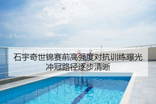石宇奇世锦赛前高强度对抗训练曝光 冲冠路径逐步清晰