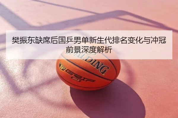 樊振东缺席后国乒男单新生代排名变化与冲冠前景深度解析