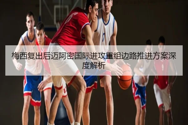 梅西复出后迈阿密国际进攻重组边路推进方案深度解析