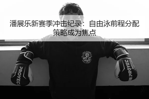 潘展乐新赛季冲击纪录：自由泳前程分配策略成为焦点