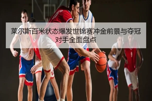 莱尔斯百米状态爆发世锦赛冲金前景与夺冠对手全面盘点